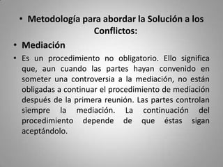 Metodología para abordar la Solución a los Conflictos:Mediación Es un procedimiento no obligatorio. Ello significa que, aun cuando las partes hayan convenido en someter una controversia a la mediación, no están obligadas a continuar el procedimiento de mediación después de la primera reunión. Las partes controlan siempre la mediación. La continuación del procedimiento depende de que éstas sigan aceptándolo. 