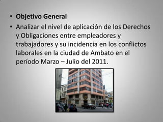 Objetivo General Analizar el nivel de aplicación de los Derechos y Obligaciones entre empleadores y trabajadores y su incidencia en los conflictos laborales en la ciudad de Ambato en el período Marzo – Julio del 2011.