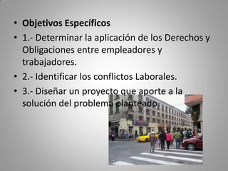 Objetivos Específicos1.- Determinar la aplicación de los Derechos y Obligaciones entre empleadores y trabajadores.2.- Identificar los conflictos Laborales.3.- Diseñar un proyecto que aporte a la solución del problema planteado.