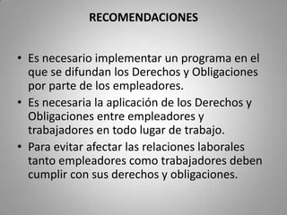 RECOMENDACIONESEs necesario erradicar los conflictos laborales.Es muy indispensable el cumplimiento de los Derechos y Obligaciones entre empleadores y trabajadores para así evitar que existan conflictos laborales.Para solucionar los conflictos laborales se debe beneficiar a los intereses tanto del empleador como del trabajador.
