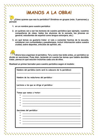 ¡MANOS A LA OBRA!
    ¿Cómo quieres que sea tu periódico? Dividiros en grupos (máx. 5 personas) y
pensad:

   1. en un nombre para vuestro periódico

   2. en quiénes van a ser los lectores de vuestro periódico (por ejemplo, vuestros
      compañeros de clase, todos los alumnos de la escuela, los jóvenes en
      general, estudiantes de español como lengua extranjera, etc.)

   3. en qué temas os gustaría tratar: si vais a comentar hechos de la escuela,
      entretener con curiosidades y pasatiempos, incluir información sobre vuestra
      ciudad, sobre deportes, artículos de opinión, etc.




        Ahora toca organizar el periódico. Tal y como has leído antes, un periódico se
divide en secciones. Pues bien, teniendo en cuenta los temas que habéis decidido
tratar, piensa en qué sección incluirías cada una de ellos.

Realizad un primer borrador para vuestro periódico según el modelo:

        Nombre del periódico (este será la cabecera de tu periódico):
        ________________________________________________________

        Nombre de los redactores del periódico:
        ________________________________________________________

        Lectores a los que se dirige el periódico:
        ________________________________________________________

        Temas que vamos a tratar:
             ___________________________________________________
             ___________________________________________________
             ___________________________________________________
             ___________________________________________________
             ___________________________________________________

        Secciones del periódico:
              ___________________________________________________
              ___________________________________________________
              ___________________________________________________
              ___________________________________________________
              ___________________________________________________
 