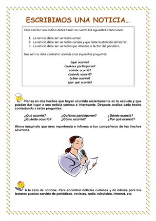 ESCRIBIMOS UNA NOTICIA…
      Para escribir una noticia debes tener en cuenta las siguientes condiciones:

         1. La noticia debe ser un hecho actual.
         2. La noticia debe ser un hecho curioso y que llame la atención del lector.
         3. La noticia debe ser un hecho que interese al lector del periódico.

      Una noticia debe contestar además a las siguientes preguntas:

                                         ¿qué ocurrió?
                                    ¿quiénes participaron?
                                       ¿dónde ocurrió?
                                      ¿cuándo ocurrió?
                                        ¿cómo ocurrió?
                                      ¿por qué ocurrió?




     Piensa en dos hechos que hayan ocurrido recientemente en tu escuela y que
puedan dar lugar a una noticia curiosa e interesante. Después analiza cada hecho
contestando a estas preguntas:

      ¿Qué ocurrió?               ¿Quiénes participaron?              ¿Dónde ocurrió?
      ¿Cuándo ocurrió?            ¿Cómo ocurrió?                      ¿Por qué ocurrió?

Ahora imagínate que eres reportero/a e informa a tus compañeros de los hechos
ocurridos.




       A la caza de noticias. Para encontrar noticias curiosas y de interés para tus
lectores puedes servirte de periódicos, revistas, radio, televisión, Internet, etc.
 
