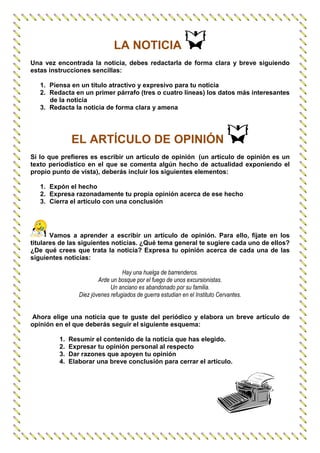 LA NOTICIA
Una vez encontrada la noticia, debes redactarla de forma clara y breve siguiendo
estas instrucciones sencillas:

   1. Piensa en un título atractivo y expresivo para tu noticia
   2. Redacta en un primer párrafo (tres o cuatro líneas) los datos más interesantes
      de la noticia
   3. Redacta la noticia de forma clara y amena




              EL ARTÍCULO DE OPINIÓN
Si lo que prefieres es escribir un artículo de opinión (un artículo de opinión es un
texto periodístico en el que se comenta algún hecho de actualidad exponiendo el
propio punto de vista), deberás incluir los siguientes elementos:

   1. Expón el hecho
   2. Expresa razonadamente tu propia opinión acerca de ese hecho
   3. Cierra el artículo con una conclusión




       Vamos a aprender a escribir un artículo de opinión. Para ello, fíjate en los
titulares de las siguientes noticias. ¿Qué tema general te sugiere cada uno de ellos?
¿De qué crees que trata la noticia? Expresa tu opinión acerca de cada una de las
siguientes noticias:

                                   Hay una huelga de barrenderos.
                         Arde un bosque por el fuego de unos excursionistas.
                              Un anciano es abandonado por su familia.
                 Diez jóvenes refugiados de guerra estudian en el Instituto Cervantes.


Ahora elige una noticia que te guste del periódico y elabora un breve artículo de
opinión en el que deberás seguir el siguiente esquema:

         1.   Resumir el contenido de la noticia que has elegido.
         2.   Expresar tu opinión personal al respecto
         3.   Dar razones que apoyen tu opinión
         4.   Elaborar una breve conclusión para cerrar el artículo.
 