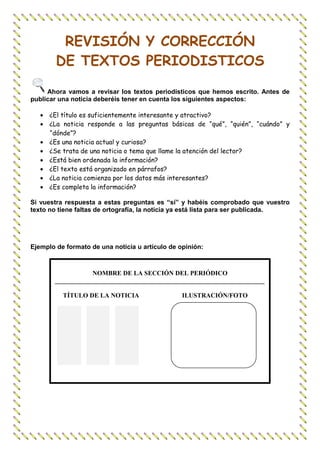 REVISIÓN Y CORRECCIÓN
        DE TEXTOS PERIODISTICOS

     Ahora vamos a revisar los textos periodísticos que hemos escrito. Antes de
publicar una noticia deberéis tener en cuenta los siguientes aspectos:

   • ¿El título es suficientemente interesante y atractivo?
   • ¿La noticia responde a las preguntas básicas de “qué”, “quién”, “cuándo” y
     “dónde”?
   • ¿Es una noticia actual y curiosa?
   • ¿Se trata de una noticia o tema que llame la atención del lector?
   • ¿Está bien ordenada la información?
   • ¿El texto está organizado en párrafos?
   • ¿La noticia comienza por los datos más interesantes?
   • ¿Es completa la información?

Si vuestra respuesta a estas preguntas es “sí” y habéis comprobado que vuestro
texto no tiene faltas de ortografía, la noticia ya está lista para ser publicada.




Ejemplo de formato de una noticia u artículo de opinión:



                   NOMBRE DE LA SECCIÓN DEL PERIÓDICO
       _________________________________________________________________

          TÍTULO DE LA NOTICIA                   ILUSTRACIÓN/FOTO
 