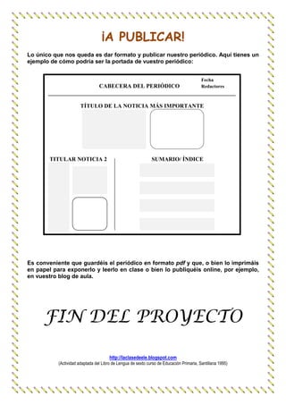 ¡A PUBLICAR!
Lo único que nos queda es dar formato y publicar nuestro periódico. Aquí tienes un
ejemplo de cómo podría ser la portada de vuestro periódico:


                                                                                          Fecha
                         CABECERA DEL PERIÓDICO             Redactores
       _________________________________________________________________

                       TÍTULO DE LA NOTICIA MÁS IMPORTANTE




       TITULAR NOTICIA 2                                      SUMARIO/ ÍNDICE




Es conveniente que guardéis el periódico en formato pdf y que, o bien lo imprimáis
en papel para exponerlo y leerlo en clase o bien lo publiquéis online, por ejemplo,
en vuestro blog de aula.




     FIN DEL PROYECTO

                                       http://laclasedeele.blogspot.com
           (Actividad adaptada del Libro de Lengua de sexto curso de Educación Primaria, Santillana 1995)
 
