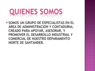 SOMOS UN GRUPO DE ESPECIALISTAS EN EL ÁREA DE ADMINISTRACION Y CONTADURIA; CREADO PARA APOYAR, ASESORAR, Y PROMOVER EL DESARROLLO INDUSTRIAL Y COMERCIAL DE NUESTRO DEPARAMENTO NORTE DE SANTANDER. 
