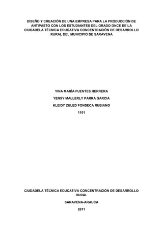 DISEÑO Y CREACIÓN DE UNA EMPRESA PARA LA PRODUCCIÓN DE
    ANTIPASTO CON LOS ESTUDIANTES DEL GRADO ONCE DE LA
CIUDADELA TÉCNICA EDUCATIVA CONCENTRACIÓN DE DESARROLLO
              RURAL DEL MUNICIPIO DE SARAVENA




              YINA MARÍA FUENTES HERRERA

             YENSY MALLERLY PARRA GARCIA

             KLEIDY ZULED FONSECA RUBIANO

                         1101




CIUDADELA TÉCNICA EDUCATIVA CONCENTRACIÓN DE DESARROLLO
                          RURAL

                   SARAVENA-ARAUCA

                         2011
 