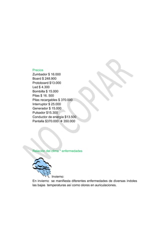 Precios
Zumbador $ 16.000
Board $ 248.900
Protoboard $13.000
Led $ 4.300
Bombilla $ 15.000
Pilas $ 16. 500
Pilas recargables $ 370.000
Interruptor $ 25.000
Generador $ 15.000
Pulsador $15.300
Conductor de energía $13.500
Pantalla $370.000  350.000




Relación del clima * enfermedades




             Invierno:
En invierno se manifiesta diferentes enfermedades de diversas índoles
las bajas temperaturas así como olores en auriculaciones.
 