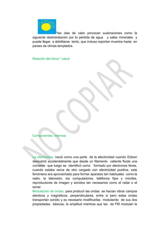*las olas de calor provocan sudoraciones como la
siguiente deshidratación por la pérdida de agua y sales minerales y
puede llegar a debilitarse tanto, que incluso reportan muertos hasta en
países de climas templados.


Relación del clima * salud




Componentes internos




La electrónica: nació como una parte de la electricidad cuando Edison
descubrió accidentalmente que desde un filamento caliente fluida una
corriente que luego se identificó como formado por electrones libres,
cuando estaba cerca de otro cargado con electricidad positiva, este
fenómeno era aprovechado para formar aparatos tan habituales como la
radio, la televisión, los computadores, teléfonos fijos y móviles,
reproductores de imagen y sonidos tan necesarios como el radar o el
sonar.
Modulación de ondas: para producir las ondas se hacían vibrar campos
electicos y magnéticos, perpendiculares, entre si pero estas ondas
transportan sonido y es necesario modificarlas modulando de sus dos
propiedades básicas, la amplitud mientras que las de FM modulan la
 