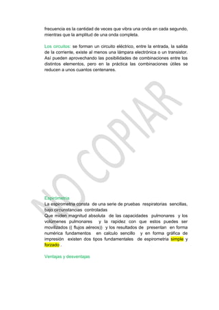 frecuencia es la cantidad de veces que vibra una onda en cada segundo,
mientras que la amplitud de una onda completa.

Los circuitos: se forman un circuito eléctrico, entre la entrada, la salida
de la corriente, existe al menos una lámpara electrónica o un transistor.
Así pueden aprovechando las posibilidades de combinaciones entre los
distintos elementos, pero en la práctica las combinaciones útiles se
reducen a unos cuantos centenares.




Espirómetria
La espirometria consta de una serie de pruebas respiratorias sencillas,
bajo circunstancias controladas
Que miden magnitud absoluta de las capacidades pulmonares y los
volúmenes pulmonares y la rapidez con que estos puedes ser
movilizados (( flujos aéreos)) y los resultados de presentan en forma
numérica fundamentos en calculo sencillo y en forma gráfica de
impresión existen dos tipos fundamentales de espirometria simple y
forzado .

Ventajas y desventajas
 