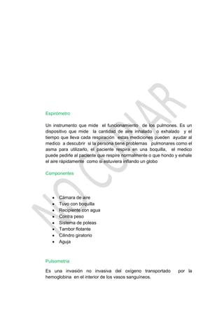 Espirómetro

Un instrumento que mide el funcionamiento de los pulmones. Es un
dispositivo que mide la cantidad de aire inhalado o exhalado y el
tiempo que lleva cada respiración estas mediciones pueden ayudar al
medico a descubrir si la persona tiene problemas pulmonares como el
asma para utilizarlo, el paciente respira en una boquilla, el medico
puede pedirle al paciente que respire normalmente o que hondo y exhale
el aire rápidamente como si estuviera inflando un globo

Componentes




      Cámara de aire
      Tuvo con boquilla
      Recipiente con agua
      Contra peso
      Sistema de poleas
      Tambor flotante
      Cilindro giratorio
      Aguja



Pulsometria

Es una invasión no invasiva del oxígeno transportado           por la
hemoglobina en el interior de los vasos sanguíneos.
 