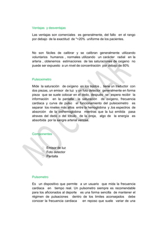 Ventajas y desventajas

Las ventajas son comerciales es generalmente, del fallo en el rango
por debajo de la exactitud de *+20% uniforme de los pacientes.



No son fáciles de calibrar y se calibran generalmente utilizando
voluntarios humanos , normales utilizando un carácter radial en la
arteria , obtenemos estimaciones de las saturaciones de oxigeno no
puede ser expuesto a un nivel de concentración por debajo de 80%



Pulsioximetro

Mide la saturación de oxígeno en los tejidos , tiene un traductor con
dos piezas, un emisor de luz y un foto detector generalmente en forma
pieza que se suele colocar en el dedo, después se espera recibir la
información en la pantalla la saturación de oxígeno, frecuencia
cardiaca y curva de pulso el funcionamiento del pulsioximetro es
separar los niveles más altos entre la hemoglobina y ,los espectros de
absorción de la oxihemoglobina mientras que la luz emitida pasa
atraves del dedo o del lóbulo de la oreja, algo de la energía es
absorbida por la sangre arterial venosa.



Componentes



       Emisor de luz
       Foto detector
       Pantalla




Pulsometro

Es un dispositivo que permite a un usuario que mida la frecuencia
cardiaca en tiempo real. Un pulsometro siempre es recomendable
para los aficionados al deporte es una forma sencilla de mantener el
régimen de pulsaciones dentro de los limites aconsejados debe
conocer la frecuencia cardiaca   en reposo que suele variar de una
 