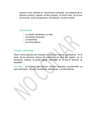persona a otra, además es conveniente comprobar que después de un
      ejercicio continuo regresa el ritmo cardiaco al mismo valor, con lo que
      se concluirá que la recuperación del esfuerzo ha sido correcta.




      Componentes

            un monitor semejante a un reloj
            una banda compuesta
            un transmisor
            una cinta elástica



Ventajas y desventajas

Hacer menos ejercicio del necesario no produce mejoras significativas en la
salud de las personas, atraves del pulsometro es decir del registro de la
frecuencia cardiaca se puede regular intensidad en la que le ejercicio es
saludable.

Los chips: se emplean para fabricar circuitos integrados, popularmente se
usan para hacer válvulas, transistores, resistencias y condensadores.
 