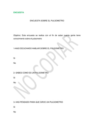 ENCUESTA



                  ENCUESTA SOBRE EL PULSOMETRO




Objetivo: Esta encuesta se realiza con el fin de saber cuanta gente tiene
conocimiento sobre el pulsometro




1-HAS ESCUCHADO HABLAR SOBRE EL PULSOMETRO




Si

No




2- SABES COMO ES UN PULSOMETRO

Si

No




3- HAS PENSADO PARA QUE SIRVE UN PULSOMETRO

Si

No
 