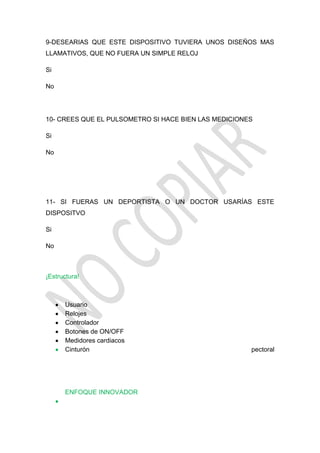 9-DESEARIAS QUE ESTE DISPOSITIVO TUVIERA UNOS DISEÑOS MAS
LLAMATIVOS, QUE NO FUERA UN SIMPLE RELOJ

Si

No




10- CREES QUE EL PULSOMETRO SI HACE BIEN LAS MEDICIONES

Si

No




11- SI FUERAS UN DEPORTISTA O UN DOCTOR USARÍAS ESTE
DISPOSITVO

Si

No



¡Estructura!



      Usuario
      Relojes
      Controlador
      Botones de ON/OFF
      Medidores cardiacos
      Cinturón                                        pectoral




      ENFOQUE INNOVADOR
 