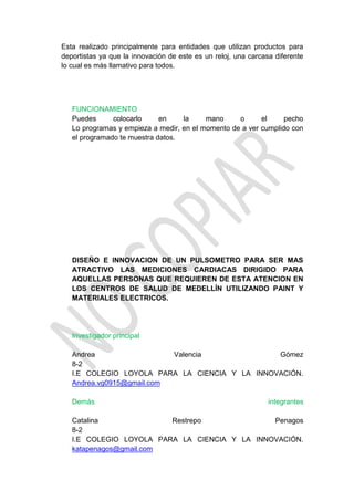Esta realizado principalmente para entidades que utilizan productos para
deportistas ya que la innovación de este es un reloj, una carcasa diferente
lo cual es más llamativo para todos.




   FUNCIONAMIENTO
   Puedes      colocarlo     en    la     mano     o      el     pecho
   Lo programas y empieza a medir, en el momento de a ver cumplido con
   el programado te muestra datos.




   DISEÑO E INNOVACION DE UN PULSOMETRO PARA SER MAS
   ATRACTIVO LAS MEDICIONES CARDIACAS DIRIGIDO PARA
   AQUELLAS PERSONAS QUE REQUIEREN DE ESTA ATENCION EN
   LOS CENTROS DE SALUD DE MEDELLÍN UTILIZANDO PAINT Y
   MATERIALES ELECTRICOS.




   Investigador principal

   Andrea                  Valencia             Gómez
   8-2
   I.E COLEGIO LOYOLA PARA LA CIENCIA Y LA INNOVACIÓN.
   Andrea.vg0915@gmail.com

   Demás                                                        integrantes

   Catalina              Restrepo              Penagos
   8-2
   I.E COLEGIO LOYOLA PARA LA CIENCIA Y LA INNOVACIÓN.
   katapenagos@gmail.com
 