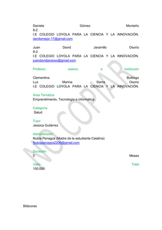Daniela                  Gómez              Montaño
      8-2
      I.E COLEGIO LOYOLA PARA LA CIENCIA Y LA INNOVACIÓN.
      danilomejor.17@gmail.com

      Juan              David      Jaramillo        Osorio
      8-2
      I.E COLEGIO LOYOLA PARA LA CIENCIA Y LA INNOVACIÓN.
      juandavidjaraoso@gmail.com

      Profesor,              asesor,              e     institución

      Clementina                                   Buitrago
      Luz            Marina         Sierra          Osorio
      I.E COLEGIO LOYOLA PARA LA CIENCIA Y LA INNOVACIÓN.

      Área Temática
      Emprendimiento, Tecnología e informática.

      Categoría
      Salud

      Tutor
      Jessica Gutiérrez

      Administrador
      Nubia Penagos (Madre de la estudiante Catalina)
      Nubiapenagos2206@gmail.com

      Duración
      5                                                    Meses

      Valor                                                  Total
      100.000




Bitácoras
 
