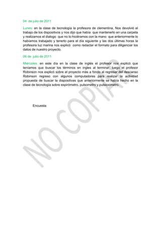 04 de julio de 2011

Lunes: en la clase de tecnología la profesora de clementina, Nos devolvió el
trabajo de los dispositivos y nos dijo que había que mantenerlo en una carpeta
y realizamos el dialogo que no lo hiciéramos con la mano que anteriormente lo
habíamos trabajado y tenerlo para el día siguiente y las dos últimas horas la
profesora luz marina nos explicó como redactar el formato para diligenciar los
datos de nuestro proyecto.

06 de julio de 2011

Miércoles: en este día en la clase de inglés el profesor nos explicó que
teníamos que buscar los términos en ingles al terminar, luego el profesor
Robinson nos explicó sobre el proyecto más a fondo al regresar del descanso
Robinson regreso con algunos computadores para realizar la actividad
propuesta de buscar la diapositivas que anteriormente se había hecho en la
clase de tecnología sobre espirómetro, pulsometro y pulsioximetro.




      Encuesta
 