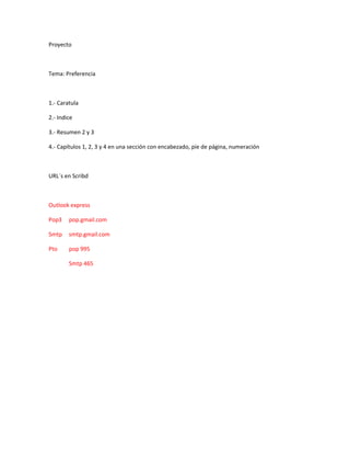 Proyecto



Tema: Preferencia



1.- Caratula

2.- Indice

3.- Resumen 2 y 3

4.- Capítulos 1, 2, 3 y 4 en una sección con encabezado, pie de página, numeración



URL´s en Scribd



Outlook express

Pop3    pop.gmail.com

Smtp    smtp.gmail.com

Pto     pop 995

        Smtp 465
 