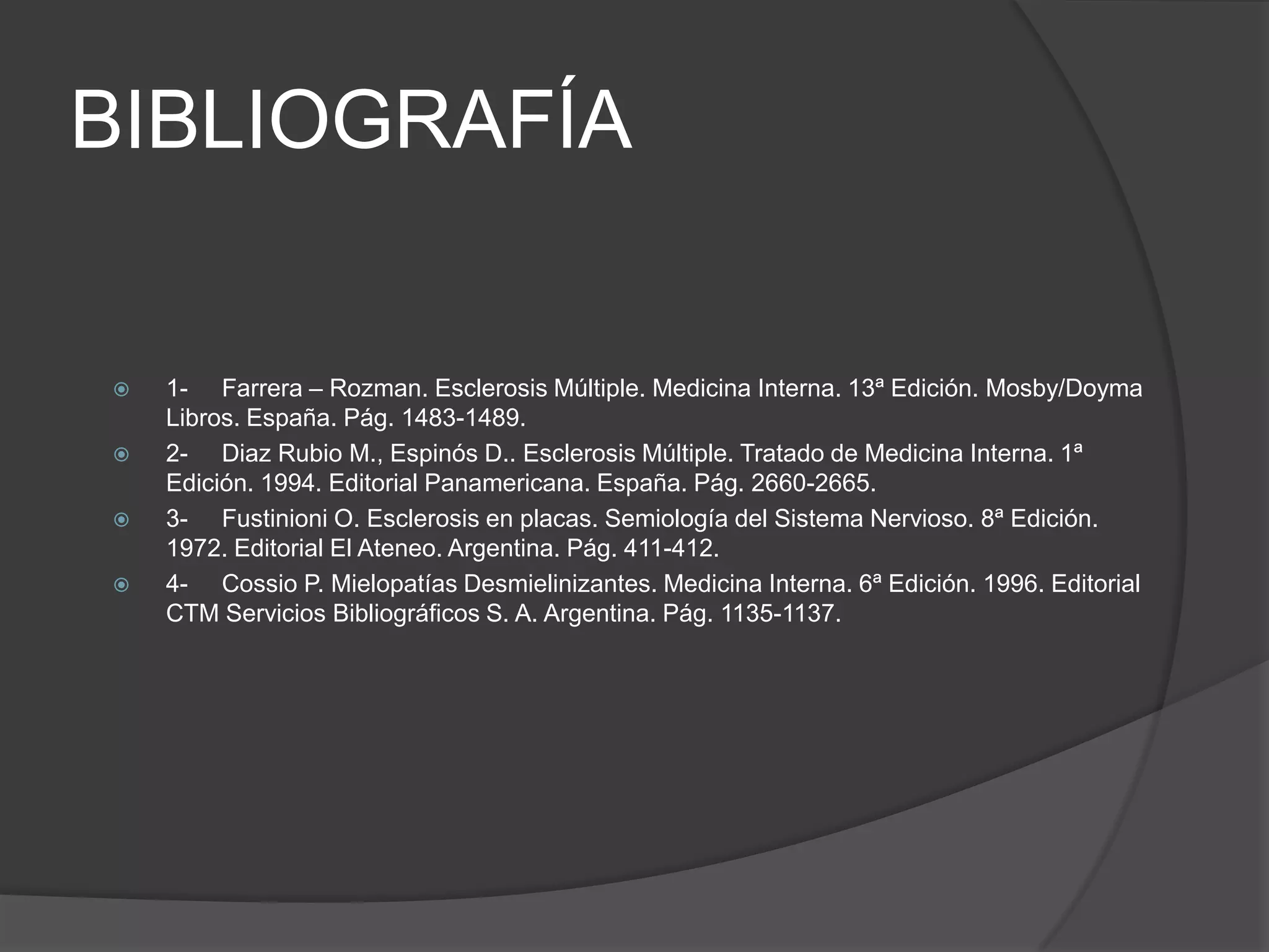 BIBLIOGRAFÍA


   1- Farrera – Rozman. Esclerosis Múltiple. Medicina Interna. 13ª Edición. Mosby/Doyma
    Libros. España. Pág. 1483-1489.
   2- Diaz Rubio M., Espinós D.. Esclerosis Múltiple. Tratado de Medicina Interna. 1ª
    Edición. 1994. Editorial Panamericana. España. Pág. 2660-2665.
   3- Fustinioni O. Esclerosis en placas. Semiología del Sistema Nervioso. 8ª Edición.
    1972. Editorial El Ateneo. Argentina. Pág. 411-412.
   4- Cossio P. Mielopatías Desmielinizantes. Medicina Interna. 6ª Edición. 1996. Editorial
    CTM Servicios Bibliográficos S. A. Argentina. Pág. 1135-1137.
 