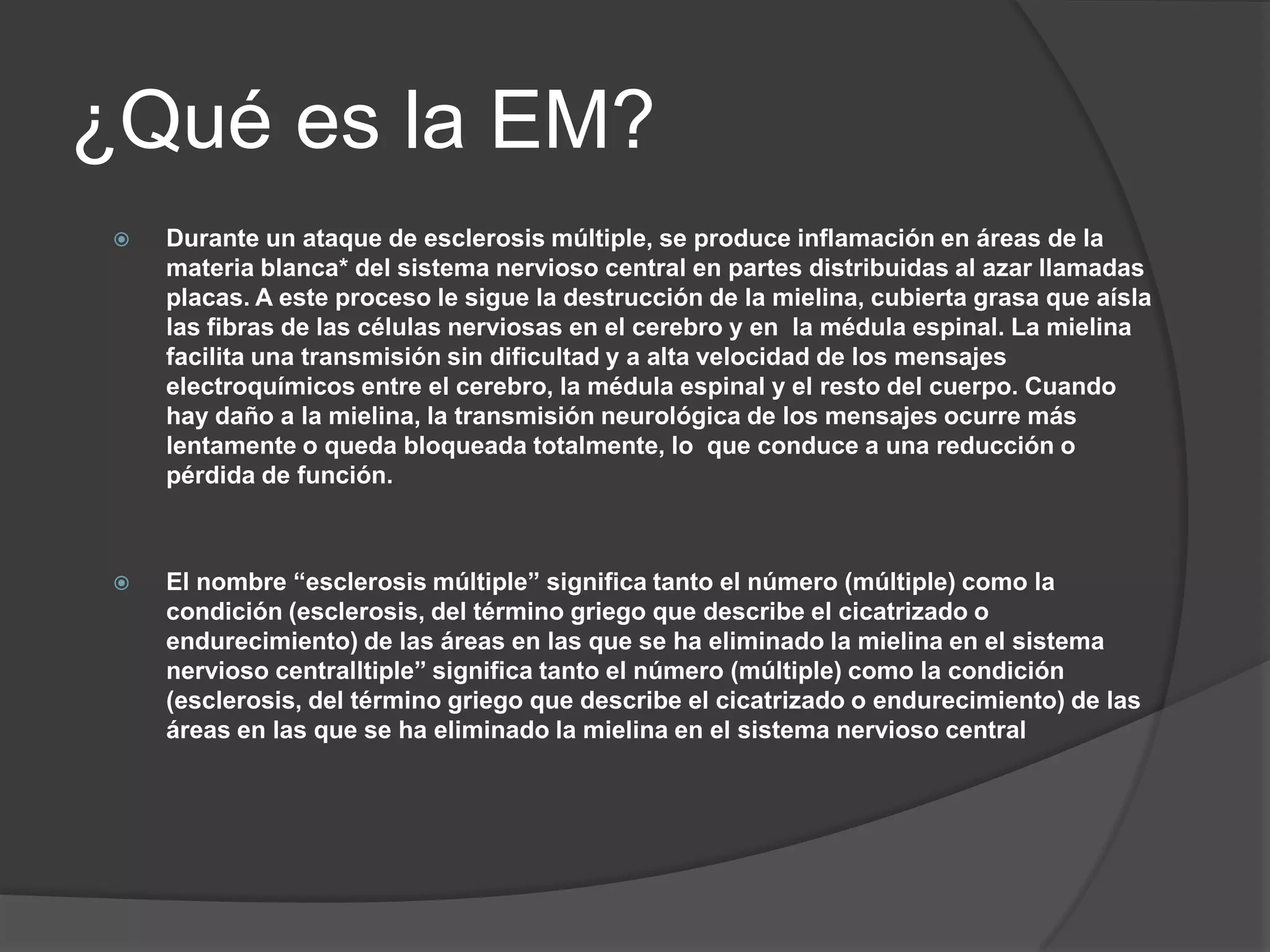 ¿Qué es la EM?
    Durante un ataque de esclerosis múltiple, se produce inflamación en áreas de la
     materia blanca* del sistema nervioso central en partes distribuidas al azar llamadas
     placas. A este proceso le sigue la destrucción de la mielina, cubierta grasa que aísla
     las fibras de las células nerviosas en el cerebro y en la médula espinal. La mielina
     facilita una transmisión sin dificultad y a alta velocidad de los mensajes
     electroquímicos entre el cerebro, la médula espinal y el resto del cuerpo. Cuando
     hay daño a la mielina, la transmisión neurológica de los mensajes ocurre más
     lentamente o queda bloqueada totalmente, lo que conduce a una reducción o
     pérdida de función.



    El nombre “esclerosis múltiple” significa tanto el número (múltiple) como la
     condición (esclerosis, del término griego que describe el cicatrizado o
     endurecimiento) de las áreas en las que se ha eliminado la mielina en el sistema
     nervioso centralltiple” significa tanto el número (múltiple) como la condición
     (esclerosis, del término griego que describe el cicatrizado o endurecimiento) de las
     áreas en las que se ha eliminado la mielina en el sistema nervioso central
 