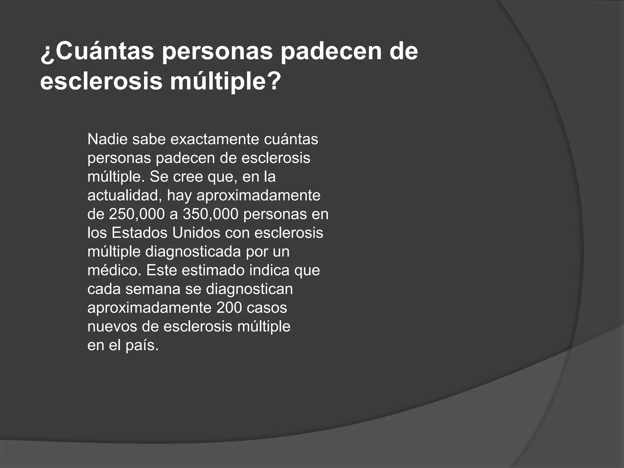 ¿Cuántas personas padecen de
esclerosis múltiple?

   Nadie sabe exactamente cuántas
   personas padecen de esclerosis
   múltiple. Se cree que, en la
   actualidad, hay aproximadamente
   de 250,000 a 350,000 personas en
   los Estados Unidos con esclerosis
   múltiple diagnosticada por un
   médico. Este estimado indica que
   cada semana se diagnostican
   aproximadamente 200 casos
   nuevos de esclerosis múltiple
   en el país.
 