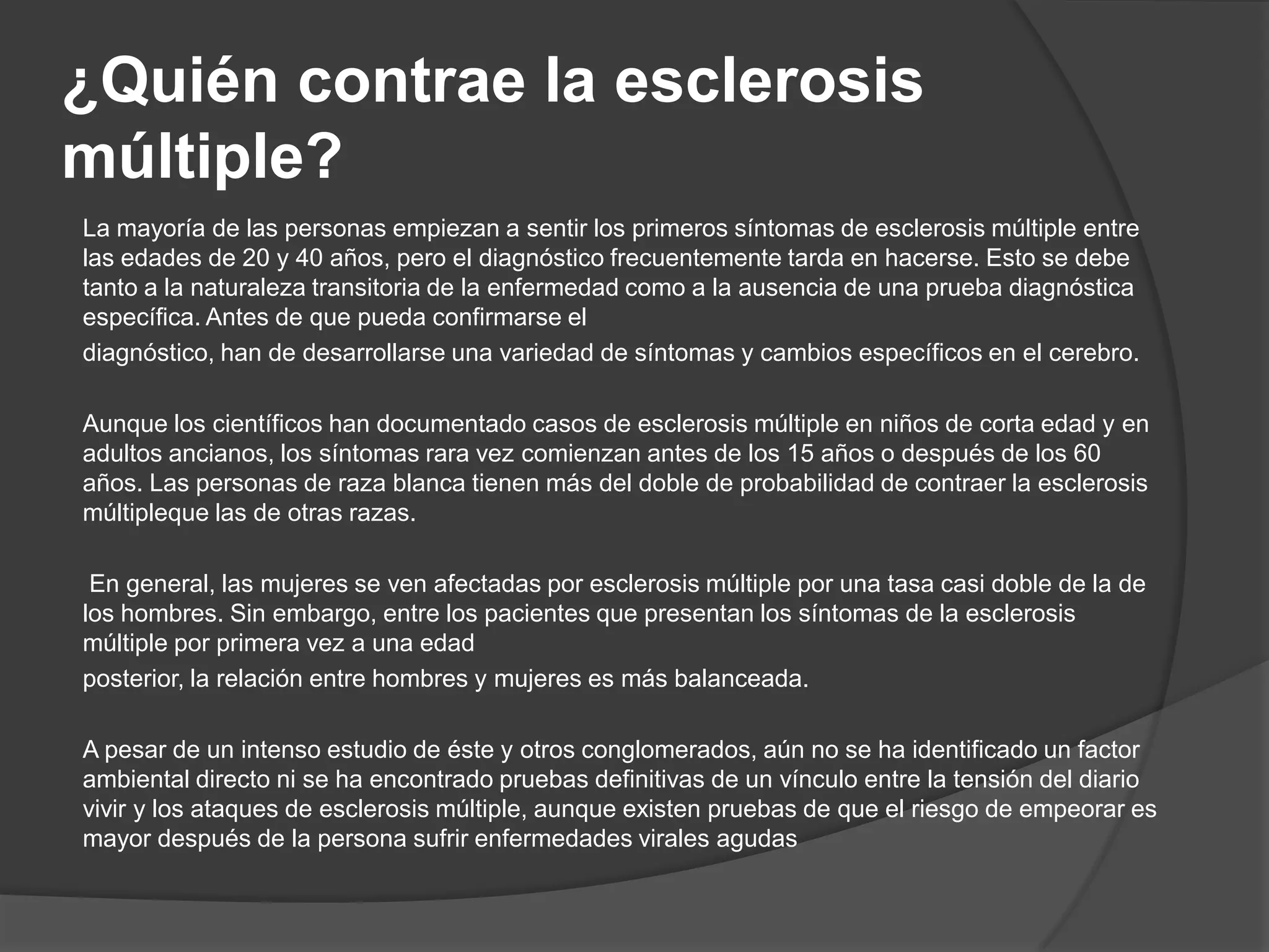 ¿Quién contrae la esclerosis
múltiple?
La mayoría de las personas empiezan a sentir los primeros síntomas de esclerosis múltiple entre
las edades de 20 y 40 años, pero el diagnóstico frecuentemente tarda en hacerse. Esto se debe
tanto a la naturaleza transitoria de la enfermedad como a la ausencia de una prueba diagnóstica
específica. Antes de que pueda confirmarse el
diagnóstico, han de desarrollarse una variedad de síntomas y cambios específicos en el cerebro.

Aunque los científicos han documentado casos de esclerosis múltiple en niños de corta edad y en
adultos ancianos, los síntomas rara vez comienzan antes de los 15 años o después de los 60
años. Las personas de raza blanca tienen más del doble de probabilidad de contraer la esclerosis
múltipleque las de otras razas.

 En general, las mujeres se ven afectadas por esclerosis múltiple por una tasa casi doble de la de
los hombres. Sin embargo, entre los pacientes que presentan los síntomas de la esclerosis
múltiple por primera vez a una edad
posterior, la relación entre hombres y mujeres es más balanceada.

A pesar de un intenso estudio de éste y otros conglomerados, aún no se ha identificado un factor
ambiental directo ni se ha encontrado pruebas definitivas de un vínculo entre la tensión del diario
vivir y los ataques de esclerosis múltiple, aunque existen pruebas de que el riesgo de empeorar es
mayor después de la persona sufrir enfermedades virales agudas
 