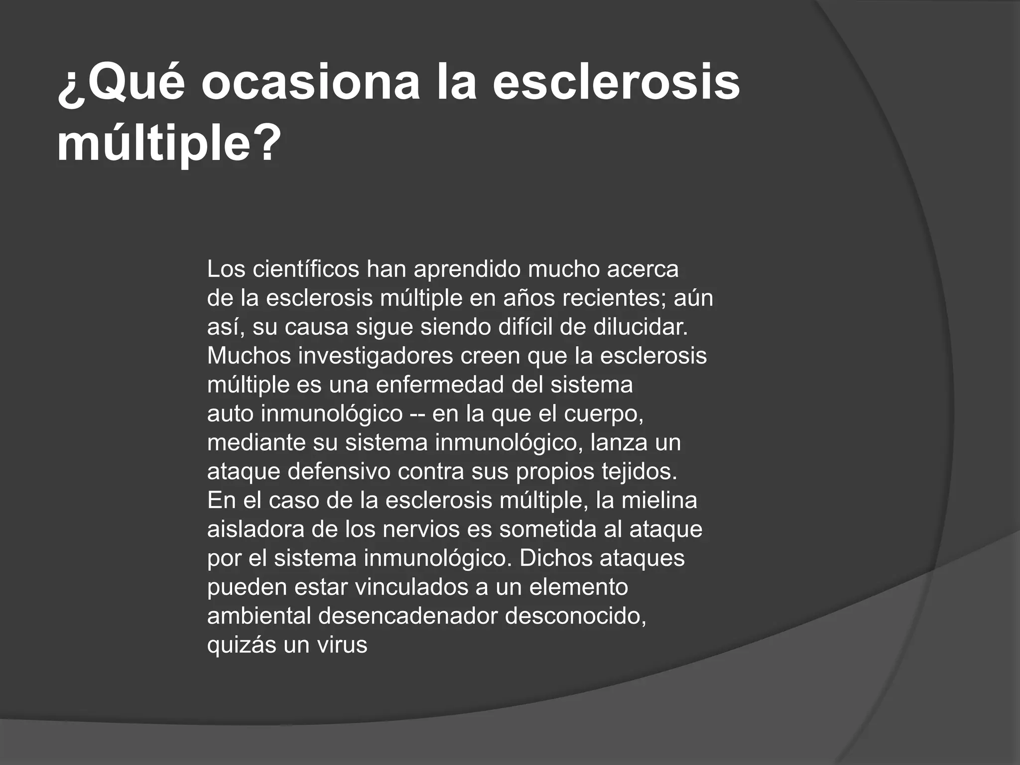 ¿Qué ocasiona la esclerosis
múltiple?

     Los científicos han aprendido mucho acerca
     de la esclerosis múltiple en años recientes; aún
     así, su causa sigue siendo difícil de dilucidar.
     Muchos investigadores creen que la esclerosis
     múltiple es una enfermedad del sistema
     auto inmunológico -- en la que el cuerpo,
     mediante su sistema inmunológico, lanza un
     ataque defensivo contra sus propios tejidos.
     En el caso de la esclerosis múltiple, la mielina
     aisladora de los nervios es sometida al ataque
     por el sistema inmunológico. Dichos ataques
     pueden estar vinculados a un elemento
     ambiental desencadenador desconocido,
     quizás un virus
 