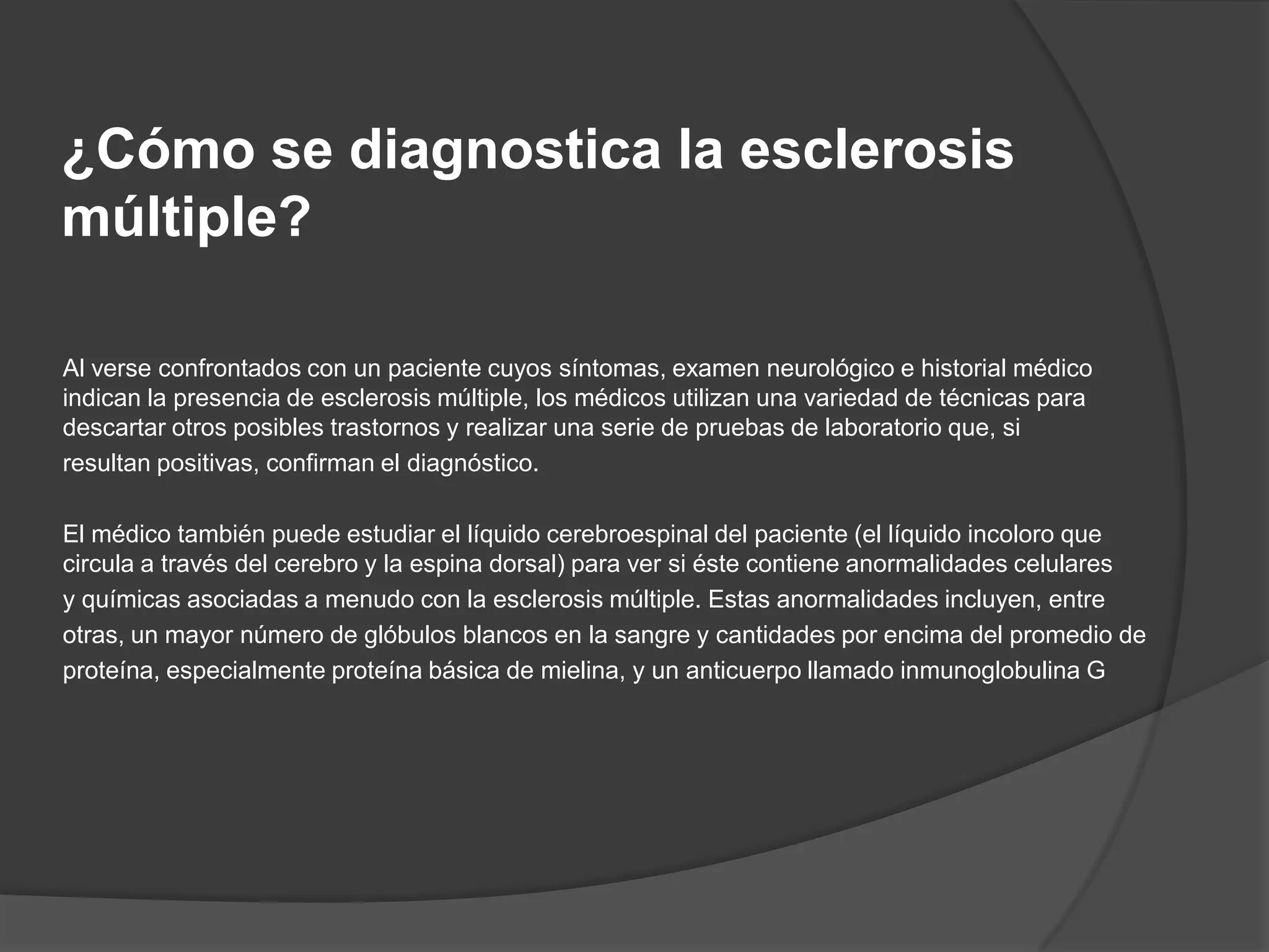 ¿Cómo se diagnostica la esclerosis
múltiple?

Al verse confrontados con un paciente cuyos síntomas, examen neurológico e historial médico
indican la presencia de esclerosis múltiple, los médicos utilizan una variedad de técnicas para
descartar otros posibles trastornos y realizar una serie de pruebas de laboratorio que, si
resultan positivas, confirman el diagnóstico.

El médico también puede estudiar el líquido cerebroespinal del paciente (el líquido incoloro que
circula a través del cerebro y la espina dorsal) para ver si éste contiene anormalidades celulares
y químicas asociadas a menudo con la esclerosis múltiple. Estas anormalidades incluyen, entre
otras, un mayor número de glóbulos blancos en la sangre y cantidades por encima del promedio de
proteína, especialmente proteína básica de mielina, y un anticuerpo llamado inmunoglobulina G
 