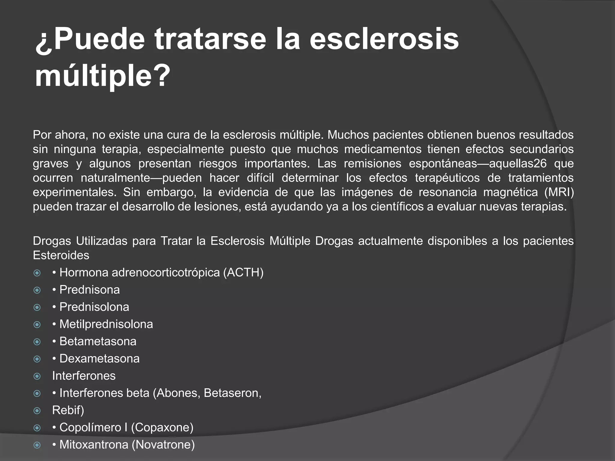 ¿Puede tratarse la esclerosis
múltiple?
Por ahora, no existe una cura de la esclerosis múltiple. Muchos pacientes obtienen buenos resultados
sin ninguna terapia, especialmente puesto que muchos medicamentos tienen efectos secundarios
graves y algunos presentan riesgos importantes. Las remisiones espontáneas—aquellas26 que
ocurren naturalmente—pueden hacer difícil determinar los efectos terapéuticos de tratamientos
experimentales. Sin embargo, la evidencia de que las imágenes de resonancia magnética (MRI)
pueden trazar el desarrollo de lesiones, está ayudando ya a los científicos a evaluar nuevas terapias.

Drogas Utilizadas para Tratar la Esclerosis Múltiple Drogas actualmente disponibles a los pacientes
Esteroides
 • Hormona adrenocorticotrópica (ACTH)
 • Prednisona
 • Prednisolona
 • Metilprednisolona
 • Betametasona
 • Dexametasona
 Interferones
 • Interferones beta (Abones, Betaseron,
 Rebif)
 • Copolímero I (Copaxone)
 • Mitoxantrona (Novatrone)
 