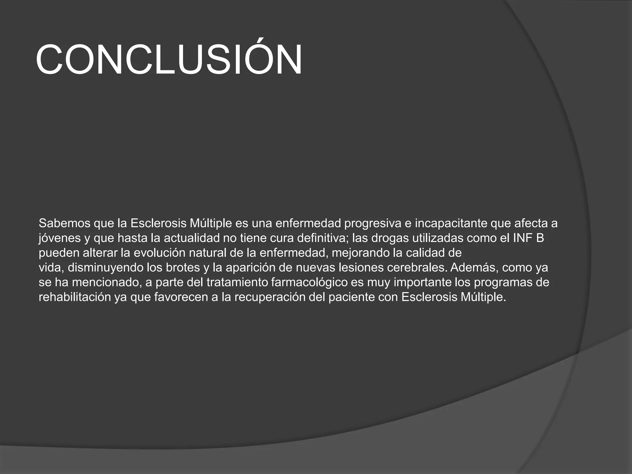 CONCLUSIÓN


Sabemos que la Esclerosis Múltiple es una enfermedad progresiva e incapacitante que afecta a
jóvenes y que hasta la actualidad no tiene cura definitiva; las drogas utilizadas como el INF B
pueden alterar la evolución natural de la enfermedad, mejorando la calidad de
vida, disminuyendo los brotes y la aparición de nuevas lesiones cerebrales. Además, como ya
se ha mencionado, a parte del tratamiento farmacológico es muy importante los programas de
rehabilitación ya que favorecen a la recuperación del paciente con Esclerosis Múltiple.
 