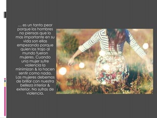 … es un tanto peor
 porque los hombres
  no piensas que lo
mas importante en su
     vida son ellas
 empezando porque
   quien los trajo al
    mundo fueron
   mujeres. Cuando
    una mujer sufre
      violencia la
minimizan & la hacen
  sentir como nada.
Las mujeres debemos
de brillar con nuestra
   belleza interior &
exterior. No sufras de
       violencia.
 