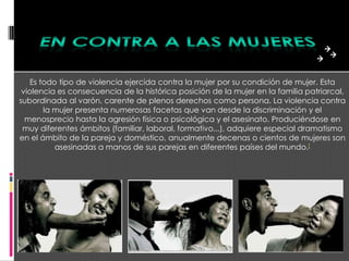 Es todo tipo de violencia ejercida contra la mujer por su condición de mujer. Esta
 violencia es consecuencia de la histórica posición de la mujer en la familia patriarcal,
subordinada al varón, carente de plenos derechos como persona. La violencia contra
        la mujer presenta numerosas facetas que van desde la discriminación y el
  menosprecio hasta la agresión física o psicológica y el asesinato. Produciéndose en
 muy diferentes ámbitos (familiar, laboral, formativo,..), adquiere especial dramatismo
en el ámbito de la pareja y doméstico, anualmente decenas o cientos de mujeres son
           asesinadas a manos de sus parejas en diferentes países del mundo.[
 