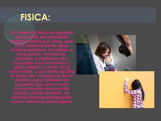 La violencia física es aquella
   que puede ser percibida
objetivamente por otros, que
   más habitualmente deja
huellas externas. Se refiere a
    empujones, mordiscos,
   patadas, puñetazos, etc,
  causados con las manos o
  algún objeto o arma. Es la
más visible, y por tanto facilita
la toma de conciencia de la
   víctima, pero también ha
   supuesto que sea la más
  comúnmente reconocida
  social y jurídicamente, en
 relación fundamentalmente
con la violencia psicológica.
 
