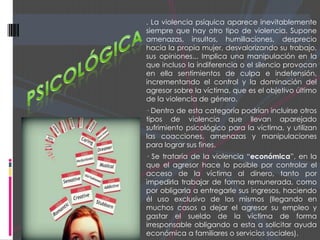 . La violencia psíquica aparece inevitablemente
siempre que hay otro tipo de violencia. Supone
amenazas, insultos, humillaciones, desprecio
hacia la propia mujer, desvalorizando su trabajo,
sus opiniones... Implica una manipulación en la
que incluso la indiferencia o el silencio provocan
en ella sentimientos de culpa e indefensión,
incrementando el control y la dominación del
agresor sobre la víctima, que es el objetivo último
de la violencia de género.
· Dentro de esta categoría podrían incluirse otros
tipos de violencia que llevan aparejado
sufrimiento psicológico para la víctima, y utilizan
las coacciones, amenazas y manipulaciones
para lograr sus fines.
· Se trataría de la violencia “económica”, en la
que el agresor hace lo posible por controlar el
acceso de la víctima al dinero, tanto por
impedirla trabajar de forma remunerada, como
por obligarla a entregarle sus ingresos, haciendo
él uso exclusivo de los mismos (llegando en
muchos casos a dejar el agresor su empleo y
gastar el sueldo de la víctima de forma
irresponsable obligando a esta a solicitar ayuda
económica a familiares o servicios sociales).
 