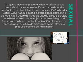 “Se ejerce mediante presiones físicas o psíquicas que
     pretenden imponer una relación sexual no deseada
mediante coacción, intimidación o indefensión” (Alberdi y
  Matas, 2002). Aunque podría incluirse dentro del término
de violencia física, se distingue de aquella en que el objeto
    es la libertad sexual de la mujer, no tanto su integridad
 física. Hasta no hace mucho, la legislación y los jueces no
    consideraban este tipo de agresiones como tales, si se
                producían dentro del matrimonio.
 