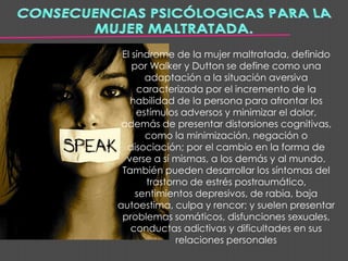 El síndrome de la mujer maltratada, definido
    por Walker y Dutton se define como una
       adaptación a la situación aversiva
     caracterizada por el incremento de la
   habilidad de la persona para afrontar los
     estímulos adversos y minimizar el dolor,
 además de presentar distorsiones cognitivas,
       como la minimización, negación o
  disociación; por el cambio en la forma de
  verse a sí mismas, a los demás y al mundo.
 También pueden desarrollar los síntomas del
       trastorno de estrés postraumático,
     sentimientos depresivos, de rabia, baja
autoestima, culpa y rencor; y suelen presentar
 problemas somáticos, disfunciones sexuales,
   conductas adictivas y dificultades en sus
              relaciones personales
 