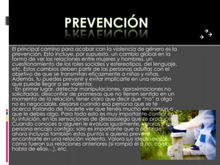 El principal camino para acabar con la violencia de género es la
prevención. Esto incluye, por supuesto, un cambio global en la
forma de ver las relaciones entre mujeres y hombres, un
cuestionamiento de los roles sociales y estereotipos, del lenguaje,
etc. Estos cambios deben partir de las personas adultas con el
objetivo de que se transmitan eficazmente a niños y niñas.
Además, tu puedes prevenir y evitar implicarte en una relación
que puede llegar a ser violenta:
· En primer lugar, detectar manipulaciones, aproximaciones no
solicitadas, desconfiar de promesas que no tienen sentido en un
momento de la relación, tener claro que decir que “no” a algo
no es negociable, alejarse cuando esa persona que se te
acerca tratando de hacerte ver que tenéis mucho en común o
que le debes algo. Para todo esto es muy importante confiar en
tu intuición, en las sensaciones de desasosiego que te producen.
Cuando conoces a alguien le evalúas igualmente, valoras si esa
persona encaja contigo; solo es importante que a partir de
ahora incluyas también estos puntos si quieres prevenir
encontrarte en una relación violenta. Valora sus ideas sexistas,
cómo fueron sus relaciones anteriores (si rompió él o no, cómo
habla de ellas…), etc.
 