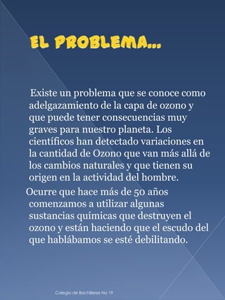 Existe un problema que se conoce como
adelgazamiento de la capa de ozono y
que puede tener consecuencias muy
graves para nuestro planeta. Los
científicos han detectado variaciones en
la cantidad de Ozono que van más allá de
los cambios naturales y que tienen su
origen en la actividad del hombre.
Ocurre que hace más de 50 años
comenzamos a utilizar algunas
sustancias químicas que destruyen el
ozono y están haciendo que el escudo del
que hablábamos se esté debilitando.




      Colegio de Bachilleres No 19
 
