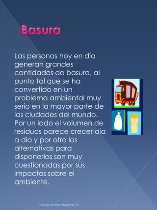 Las personas hoy en día
generan grandes
cantidades de basura, al
punto tal que se ha
convertido en un
problema ambiental muy
serio en la mayor parte de
las ciudades del mundo.
Por un lado el volumen de
residuos parece crecer día
a día y por otro las
alternativas para
disponerlos son muy
cuestionadas por sus
impactos sobre el
ambiente.


      Colegio de Bachilleres No 19
 