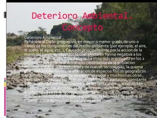 Deterioro Ambiental.

              Concepto
    Deterioro Ambiental
    Refiérese al Daño progresivo, en mayor o menor grado,de uno o
    varios de los componentes del medio ambiente (por ejemplo, el aire,
    el suelo, el agua, etc. ), Causado principalmente por la accion de la
    mano del hombre, situación la cual afecta en forma negativa a los
    organismos vivientes. Este daño se ha visto más acentuado en los 2
    últimos siglos debido al acelerado crecimiento de la poblacion
    mundial, el desarrollo Industrial y de nuevas tecnologias, la quema
    de combustibles fósiles, la alteracion de espacios fisicos geograficos
    en función del bienestar de un colectivo social y muchisimas otras ,
    pero que en realidad resultan en un detrimento paulatino, constante
    y acelerado del medio ambiente y de los seres vivos que cohabitan
    en ellos. Por estas acciones se han visto perjudicados fuentes
    acuiferas (lagos, rios, lagunas, manantiales, pantanos, etc), asi
    mismo la calidad del aire que respiramos, la fertilidad de suelos, la
    supervivencia de muchas especies de seres vivos.


                                                      01/12/2011             3
 