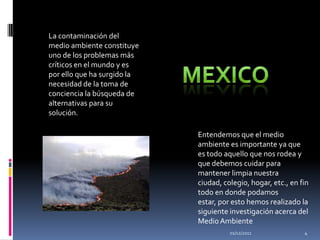 La contaminación del
medio ambiente constituye
uno de los problemas más
críticos en el mundo y es
por ello que ha surgido la
necesidad de la toma de
conciencia la búsqueda de
alternativas para su
solución.

                             Entendemos que el medio
                             ambiente es importante ya que
                             es todo aquello que nos rodea y
                             que debemos cuidar para
                             mantener limpia nuestra
                             ciudad, colegio, hogar, etc., en fin
                             todo en donde podamos
                             estar, por esto hemos realizado la
                             siguiente investigación acerca del
                             Medio Ambiente
                                       01/12/2011              4
 