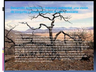 Desarrollo económico y deterioro ambiental: una visión
de conjunto y aproximaciones al caso mexicano

  La Humanidad y el Medio Ambiente
 El desarrollo de la humanidad se ha matizado a lo largo de este siglo, por
  la búsqueda constante de mejores niveles de vida y de desarrollo, sin
  embargo dichos niveles de vida y de desarrollo se han visto
  confrontados con los deterioros y perjuicios que éstos causan contra el
  medio ambiente.
 La humanidad en su empeño de mejores y mayores niveles de
  ingreso, en su búsqueda por formas de producción mayormente
  industrializadas, ha olvidado las limitantes de un medio ambiente que se
  degrada y tiende al deterioro gradual hasta su desaparición. Es por la
  anterior, que en este capítulo se plantean las principales actividades que
  se han desarrollado en materia ecológica, divididos en periodos de 10
  años, a la par del pretendido desarrollo económico; resaltando las
  principales acciones que en materia de protección ambiental se han
  gestado a partir de la revolución industrial; igualmente se puntualizan
  los alcances y límites de las mismas en el contexto de protección
  ambiental y crecimiento económico.


                                                       01/12/2011              6
 