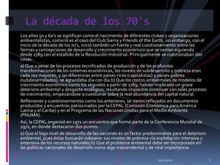 La década de los 70's
Los años 50 y 60's se significan como el nacimiento de diferentes clubes y organizaciones
ambientalistas, como lo es el caso del Club Sierra y Friends of the Earth, sin embargo, con el
inicio de la década de los 70's, inició también un fuerte y real cuestionamiento sobre las
formas y concepciones de desarrollo y crecimiento económico que se venían siguiendo
desde 1789 con el estallido de la Revolución Industrial. Principalmente se cuestionaban dos
cosas:
a) Que a pesar de los procesos tecnificados de producción y de las profundas
transformaciones de los sistemas económicos, los niveles de subdesarrollo y pobreza eran
cada vez mayores, y las diferencias entre países ricos (capitalistas) y países pobres
(subdesarrollados), se agrandaba día con día.b) Que los costos ambientales de modelos de
crecimiento económico como los seguidos a partir de 1789, habían implicado un grave
deterioro ambiental y desgaste ecológico; resultando imposible continuar con tales procesos
de crecimiento, empezándose a cuestionar sobre la real abundancia del capital natural.
Reflexiones y cuestionamientos como los anteriores, se vieron reflejados en documentos
producidos y encuentros patrocinados por la CEPAL (Comisión Económica para América
Latina y el Caribe) y en el Programa de las Naciones Unidas para el Medio Ambiente
(PNUMA).
Así, la CEPAL organizó en 1971 un encuentro que formó parte de la Conferencia Mundial de
1972, en donde destacaron dos puntos:
a) Que el bajo nivel de desarrollo de las naciones es un factor predominante para el deterioro
ambiental, pues éstas buscarán subsanar sus niveles de pobreza vía explotación intensiva y
extensiva de los recursos naturales.b) Que el problema ambiental debe ser incorporado en
las políticas nacionales de desarrollo como algo trascendental y de vital importancia.

                                                                     01/12/2011                  7
 