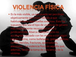  Es la más visible, ya que puede ser percibida
 objetivamente por otros, debido a que
 habitualmente deja huellas externas. Esto ha
 supuesto que sea el tipo de violencia de género
 más comúnmente reconocido social y
 jurídicamente. Abarca cualquier acto no
 accidental, causado con las manos o con algún
 objeto o arma, como bofetadas, golpes, palizas,
 cortes, heridas, fracturas, quemaduras,
 asesinato… La violencia física es aquella que,
 además, facilita la toma de conciencia de la
 víctima.
 