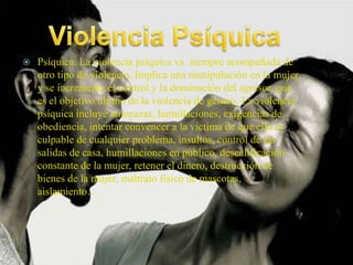    Psíquica. La violencia psíquica va siempre acompañada de
    otro tipo de violencia. Implica una manipulación en la mujer,
    y se incrementa el control y la dominación del agresor, que
    es el objetivo último de la violencia de género. La violencia
    psíquica incluye amenazas, humillaciones, exigencias de
    obediencia, intentar convencer a la víctima de que ella es
    culpable de cualquier problema, insultos, control de las
    salidas de casa, humillaciones en público, descalificación
    constante de la mujer, retener el dinero, destrucción de
    bienes de la mujer, maltrato físico de mascotas,
    aislamiento…
 