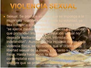    Sexual. Se produce siempre que se imponga a la
    mujer una relación sexual contra su voluntad, ya
    sea completa o incompleta. Según Alberti y Matas,
    “se ejerce mediante presiones físicas o psíquicas
    que pretenden imponer una relación sexual no
    deseada mediante coacción, intimidación o
    indefensión”. Aunque podría incluirse dentro de la
    violencia física, se considera que el objeto es la
    libertad sexual de la mujer, y no tanto su integridad
    física. Hasta hace poco, la legislación no
    contemplaba este tipo de agresiones como tales,
    siempre que se produjeran dentro del matrimonio.
 