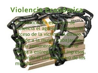  Económica. En este tipo de
 violencia el agresor controla el
 acceso de la víctima al dinero.
 Impide a la mujer trabajar de
 forma remunerada, o bien le
 obliga a entregarle sus ingresos,
 haciendo él uso exclusivo de los
 mismos.
 