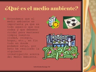 ¿Qué es el medio ambiente? Entendemos que el medio ambiente es importante ya que es todo aquello que nos rodea y que debemos cuidar para mantener limpia nuestra ciudad, colegio, hogar, etc., en fin todo en donde podamos estar, por esto he realizado la siguiente investigación acerca del Medio Ambiente.  