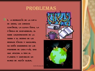 Problemas La destrucción de la capa de ozono, los cambios climáticos, la lluvia ácida, la pérdida de biodiversidad, el sobre calentamiento de la tierra y el destino de los residuos tóxicos y nucleares, no están encerrados en las fronteras de cada país, sino que afectan a todo el planeta y conforman un marco de acción global.  